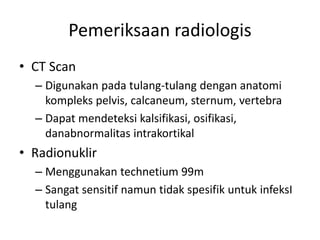 Pemeriksaan radiologis 
• CT Scan 
– Digunakan pada tulang-tulang dengan anatomi 
kompleks pelvis, calcaneum, sternum, vertebra 
– Dapat mendeteksi kalsifikasi, osifikasi, 
danabnormalitas intrakortikal 
• Radionuklir 
– Menggunakan technetium 99m 
– Sangat sensitif namun tidak spesifik untuk infeksI 
tulang 
 