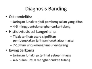 Diagnosis Banding 
• Osteomielitis: 
– Jaringan lunak terjadi pembengkakan yang difus 
– 4-6 mingguuntukmenghancurkantulang 
• Histiocytosis sel Langerhans: 
– Tidak terlihatsecara signifikan 
pembengkakan jaringan lunak atau massa 
– 7-10 hari untukmenghancurkantulang 
• Ewing Sarkoma 
– Jaringan lunaknya terlihat sebuah massa 
– 4-6 bulan untuk menghancurkan tulang 
 