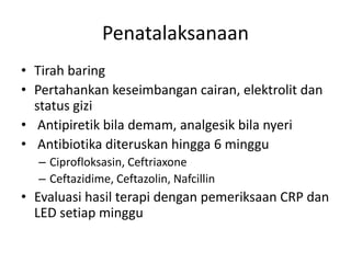 Penatalaksanaan 
• Tirah baring 
• Pertahankan keseimbangan cairan, elektrolit dan 
status gizi 
• Antipiretik bila demam, analgesik bila nyeri 
• Antibiotika diteruskan hingga 6 minggu 
– Ciprofloksasin, Ceftriaxone 
– Ceftazidime, Ceftazolin, Nafcillin 
• Evaluasi hasil terapi dengan pemeriksaan CRP dan 
LED setiap minggu 
 