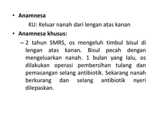 • Anamnesa 
KU: Keluar nanah dari lengan atas kanan 
• Anamnesa khusus: 
– 2 tahun SMRS, os mengeluh timbul bisul di 
lengan atas kanan. Bisul pecah dengan 
mengeluarkan nanah. 1 bulan yang lalu, os 
dilakukan operasi pembersihan tulang dan 
pemasangan selang antibiotik. Sekarang nanah 
berkurang dan selang antibiotik nyeri 
dilepaskan. 
 