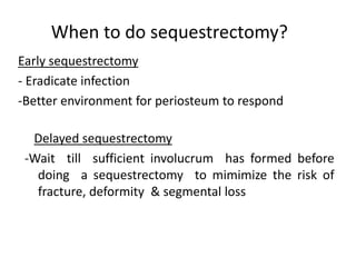 When to do sequestrectomy? 
Early sequestrectomy 
- Eradicate infection 
-Better environment for periosteum to respond 
Delayed sequestrectomy 
-Wait till sufficient involucrum has formed before 
doing a sequestrectomy to mimimize the risk of 
fracture, deformity & segmental loss 
 