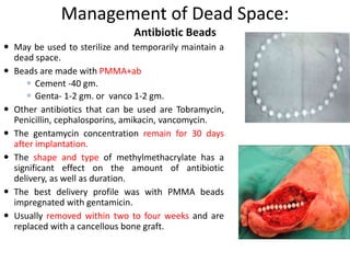 Management of Dead Space: 
Antibiotic Beads 
 May be used to sterilize and temporarily maintain a 
dead space. 
 Beads are made with PMMA+ab 
 Cement -40 gm. 
 Genta- 1-2 gm. or vanco 1-2 gm. 
 Other antibiotics that can be used are Tobramycin, 
Penicillin, cephalosporins, amikacin, vancomycin. 
 The gentamycin concentration remain for 30 days 
after implantation. 
 The shape and type of methylmethacrylate has a 
significant effect on the amount of antibiotic 
delivery, as well as duration. 
 The best delivery profile was with PMMA beads 
impregnated with gentamicin. 
 Usually removed within two to four weeks and are 
replaced with a cancellous bone graft. 
 