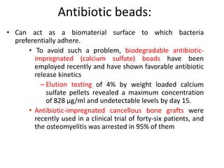 Antibiotic beads: 
• Can act as a biomaterial surface to which bacteria 
preferentially adhere. 
• To avoid such a problem, biodegradable antibiotic-impregnated 
(calcium sulfate) beads have been 
employed recently and have shown favorable antibiotic 
release kinetics 
– Elution testing of 4% by weight loaded calcium 
sulfate pellets revealed a maximum concentration 
of 828 μg/ml and undetectable levels by day 15. 
• Antibiotic-impregnated cancellous bone grafts were 
recently used in a clinical trial of forty-six patients, and 
the osteomyelitis was arrested in 95% of them 
 