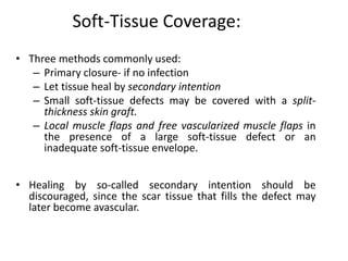 Soft-Tissue Coverage: 
• Three methods commonly used: 
– Primary closure- if no infection 
– Let tissue heal by secondary intention 
– Small soft-tissue defects may be covered with a split-thickness 
skin graft. 
– Local muscle flaps and free vascularized muscle flaps in 
the presence of a large soft-tissue defect or an 
inadequate soft-tissue envelope. 
• Healing by so-called secondary intention should be 
discouraged, since the scar tissue that fills the defect may 
later become avascular. 
 
