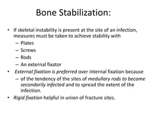 Bone Stabilization: 
• If skeletal instability is present at the site of an infection, 
measures must be taken to achieve stability with 
– Plates 
– Screws 
– Rods 
– An external fixator 
• External fixation is preferred over internal fixation because 
– of the tendency of the sites of medullary rods to become 
secondarily infected and to spread the extent of the 
infection. 
• Rigid fixation helpful in union of fracture sites. 
 