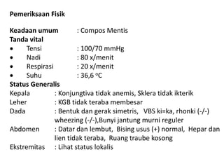 Pemeriksaan Fisik 
Keadaan umum : Compos Mentis 
Tanda vital 
 Tensi : 100/70 mmHg 
 Nadi : 80 x/menit 
 Respirasi : 20 x/menit 
 Suhu : 36,6 oC 
Status Generalis 
Kepala : Konjungtiva tidak anemis, Sklera tidak ikterik 
Leher : KGB tidak teraba membesar 
Dada : Bentuk dan gerak simetris, VBS ki=ka, rhonki (-/-) 
wheezing (-/-),Bunyi jantung murni reguler 
Abdomen : Datar dan lembut, Bising usus (+) normal, Hepar dan 
lien tidak teraba, Ruang traube kosong 
Ekstremitas : Lihat status lokalis 
 