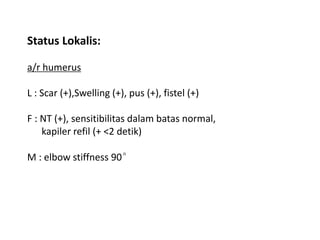Status Lokalis: 
a/r humerus 
L : Scar (+),Swelling (+), pus (+), fistel (+) 
F : NT (+), sensitibilitas dalam batas normal, 
kapiler refil (+ <2 detik) 
M : elbow stiffness 90° 
 