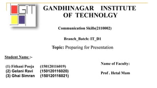 GANDHINAGAR INSTITUTE
OF TECHNOLGY
Communication Skills(2110002)
Branch_Batch: IT_D1
Name of Faculty:
Prof . Hetal Mam
Student Name :-
(1) Fithani Pooja (150120116019)
(2) Gelani Ravi (150120116020)
(3) Ghai Simran (150120116021)
Topic: Preparing for Presentation
 