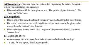 ¡) Chronological:- You can have this pattern for organizing the details the details
which you can arrange in a sequence.
 This method is useful for the topics such as ‘The profile of your institute’, ‘The
History of India’ , etc.
¡¡) Categorical:-
 This is one of the easiest and most commonly adopted patterns for many topics.
 The entire presentation can be divided into various topics and subtopics can be
arranged on the basis of co-ordination.
 This can be used for the topics like, ‘Impact of cinema on children’, ‘Internet-
Boon or Ban’
¡¡¡) Cause and effect:-
 You can adopt this whenever there exist a cause and effect relationship.
 It is used for the topics, ‘Smoking on youth’.
 