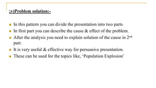 ¡v)Problem solution:-
 In this pattern you can divide the presentation into two parts
 In first part you can describe the cause & effect of the problem.
 After the analysis you need to explain solution of the cause in 2nd
part.
 It is very useful & effective way for persuasive presentation.
 These can be used for the topics like, ‘Population Explosion’
 