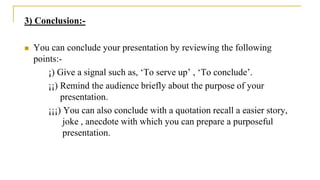 3) Conclusion:-
 You can conclude your presentation by reviewing the following
points:-
¡) Give a signal such as, ‘To serve up’ , ‘To conclude’.
¡¡) Remind the audience briefly about the purpose of your
presentation.
¡¡¡) You can also conclude with a quotation recall a easier story,
joke , anecdote with which you can prepare a purposeful
presentation.
 