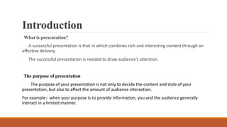 Introduction
What is presentation?
A successful presentation is that in which combines rich and interesting content through an
effective delivery.
The successful presentation is needed to draw audience’s attention.
The purpose of presentation
The purpose of your presentation is not only to decide the content and style of your
presentation, but also to affect the amount of audience interaction.
For example:- when your purpose is to provide information, you and the audience generally
interact in a limited manner.
 