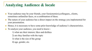 Analyzing Audience & locale
 Your audience may be your friends, your foes(enemies),colleagues,, clients,
sometimes unfamiliar faces, or a combination of these.
 The nature of your audience has a direct impact on the strategy you implemented for
your presentation.
 Hence, it is necessary to have some prior knowledge of audience’s characteristics.
 To analyze your audience, you need to know:-
1) what are their interest, likes and dislikes
2) are they familiar with the topic
3) what is the size of the group
4) age, gender, etc.
 