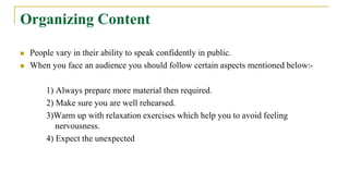 Organizing Content
 People vary in their ability to speak confidently in public.
 When you face an audience you should follow certain aspects mentioned below:-
1) Always prepare more material then required.
2) Make sure you are well rehearsed.
3)Warm up with relaxation exercises which help you to avoid feeling
nervousness.
4) Expect the unexpected
 