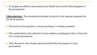  To prepare an effective presentation you should focus on the following parts of
the presentation:
1)Introduction:- The introduction includes the porch or the opening statement the
aim & the purpose.
 The porch can be question, a sincere greeting or a starting statement.
 This catches(draws) the attention of your audience and prepares then to listen the
rest of your presentation.
 After the porch, state clearly and precisely(briefly) the purpose of your
presentation
 