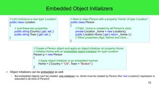 10 
Embedded Object Initializers 
// Let's introduce a new type 'Location': 
public class Location 
{ 
// Just these two properties: 
public string Country { get; set; } 
public string Town { get; set; } 
● Object initializers can be embedded as well. 
– But embedded objects can't be created, only initialized. I.e. Home must be created by Person (the 'new Location()' expression is 
executed in all ctors of Person)! 
// Here is class Person with a property 'Home' of type 'Location': 
public class Person 
{ 
// Field _home is created by all Person's ctors: 
private Location _home = new Location(); 
public Location Home { get { return _home; } } 
// Other properties (Age, Name) and ctors... 
} 
// Create a Person object and apply an object initializer on property Home; 
// initialize Home with an embedded object initializer for type Location: 
Person p = new Person 
{ 
// Apply object initializer in an embedded manner: 
Home = { Country = "US", Town = "Boston" } 
}; 
} 
 