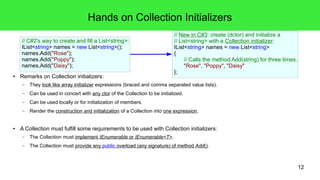 12 
Hands on Collection Initializers 
// C#2's way to create and fill a List<string>: 
IList<string> names = new List<string>(); 
names.Add("Rose"); 
names.Add("Poppy"); 
names.Add("Daisy"); 
● Remarks on Collection initializers: 
// New in C#3: create (dctor) and initialize a 
// List<string> with a Collection initializer: 
IList<string> names = new List<string> 
{ 
// Calls the method Add(string) for three times. 
"Rose", "Poppy", "Daisy" 
}; 
– They look like array initializer expressions (braced and comma separated value lists). 
– Can be used in concert with any ctor of the Collection to be initialized. 
– Can be used locally or for initialization of members. 
– Render the construction and initialization of a Collection into one expression. 
● A Collection must fulfill some requirements to be used with Collection initializers: 
– The Collection must implement IEnumerable or IEnumerable<T>. 
– The Collection must provide any public overload (any signature) of method Add(). 
 