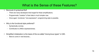 15 
What is the Sense of these Features? 
● Removal of syntactical fluff. 
– There are many developers that longed for these simplifications. 
– Programmatic "creation" of test data is much simpler now. 
– Once again: functional, "one-expression"- programming style is possible. 
● Why is the functional style preferred? 
– Syntactically concise. 
– Contributes to LINQ's expressiveness. 
● Simplified initialization is the basis of the so-called "anonymous types" in C#3. 
– More to come in next lectures... 
 