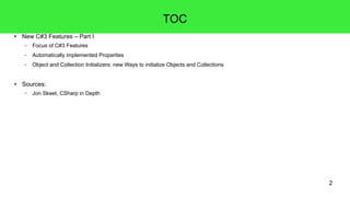 2 
TOC 
● New C#3 Features – Part I 
– Focus of C#3 Features 
– Automatically implemented Properties 
– Object and Collection Initializers: new Ways to initialize Objects and Collections 
● Sources: 
– Jon Skeet, CSharp in Depth 
 