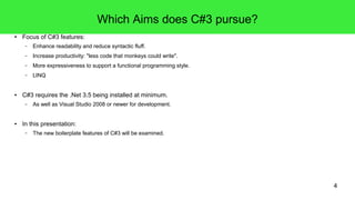 4 
Which Aims does C#3 pursue? 
● Focus of C#3 features: 
– Enhance readability and reduce syntactic fluff. 
– Increase productivity: "less code that monkeys could write". 
– More expressiveness to support a functional programming style. 
– LINQ 
● C#3 requires the .Net 3.5 being installed at minimum. 
– As well as Visual Studio 2008 or newer for development. 
● In this presentation: 
– The new boilerplate features of C#3 will be examined. 
 