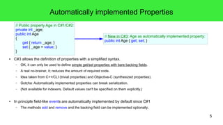 5 
Automatically implemented Properties 
// Public property Age in C#1/C#2: 
private int _age; 
public int Age 
{ 
get { return _age; } 
set { _age = value; } 
} 
// New in C#3: Age as automatically implemented property: 
public int Age { get; set; } 
● C#3 allows the definition of properties with a simplified syntax. 
– OK, it can only be used to define simple get/set properties with bare backing fields. 
– A real no-brainer, it; reduces the amount of required code. 
– Idea taken from C++/CLI (trivial properties) and Objective-C (synthesized properties). 
– Gotcha: Automatically implemented properties can break serialization. 
– (Not available for indexers. Default values can't be specified on them explicitly.) 
● In principle field-like events are automatically implemented by default since C#1 
– The methods add and remove and the backing field can be implemented optionally. 
 