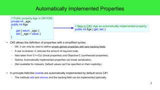 7 
Automatically implemented Properties 
// Public property Age in C#1/C#2: 
private int _age; 
public int Age 
{ 
get { return _age; } 
set { _age = value; } 
} 
// New in C#3: Age as automatically implemented property: 
public int Age { get; set; } 
● C#3 allows the definition of properties with a simplified syntax. 
– OK, it can only be used to define simple get/set properties with bare backing fields. 
– A real no-brainer, it; reduces the amount of required code. 
– Idea taken from C++/CLI (trivial properties) and Objective-C (synthesized properties). 
– Gotcha: Automatically implemented properties can break serialization. 
– (Not available for indexers. Default values can't be specified on them explicitly.) 
● In principle field-like events are automatically implemented by default since C#1 
– The methods add and remove and the backing field can be implemented optionally. 
 