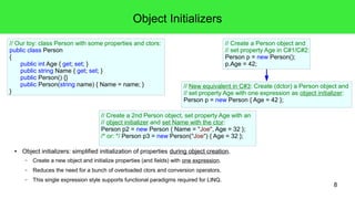 8 
Object Initializers 
● Object initializers: simplified initialization of properties during object creation. 
– Create a new object and initialize properties (and fields) with one expression. 
– Reduces the need for a bunch of overloaded ctors and conversion operators. 
– This single expression style supports functional paradigms required for LINQ. 
// Create a Person object and 
// set property Age in C#1/C#2: 
Person p = new Person(); 
p.Age = 42; 
// New equivalent in C#3: Create (dctor) a Person object and 
// set property Age with one expression as object initializer: 
Person p = new Person { Age = 42 }; 
// Our toy: class Person with some properties and ctors: 
public class Person 
{ 
public int Age { get; set; } 
public string Name { get; set; } 
public Person() {} 
public Person(string name) { Name = name; } 
} 
// Create a 2nd Person object, set property Age with an 
// object initializer and set Name with the ctor: 
Person p2 = new Person { Name = "Joe", Age = 32 }; 
/* or: */ Person p3 = new Person("Joe") { Age = 32 }; 
 