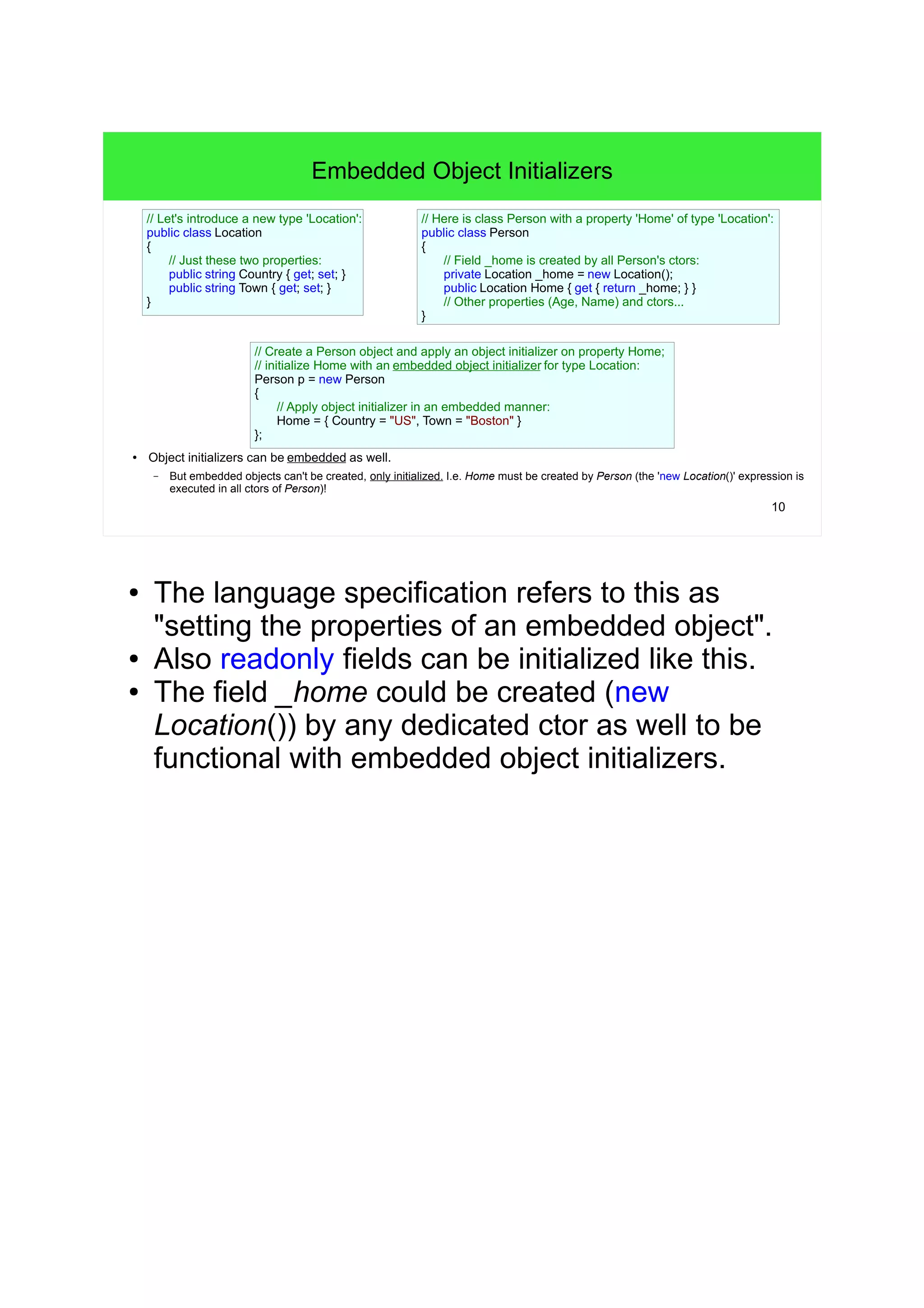 10 
Embedded Object Initializers 
// Let's introduce a new type 'Location': 
public class Location 
{ 
// Just these two properties: 
public string Country { get; set; } 
public string Town { get; set; } 
● Object initializers can be embedded as well. 
– But embedded objects can't be created, only initialized. I.e. Home must be created by Person (the 'new Location()' expression is 
executed in all ctors of Person)! 
// Here is class Person with a property 'Home' of type 'Location': 
public class Person 
{ 
// Field _home is created by all Person's ctors: 
private Location _home = new Location(); 
public Location Home { get { return _home; } } 
// Other properties (Age, Name) and ctors... 
} 
// Create a Person object and apply an object initializer on property Home; 
// initialize Home with an embedded object initializer for type Location: 
Person p = new Person 
{ 
// Apply object initializer in an embedded manner: 
Home = { Country = "US", Town = "Boston" } 
}; 
} 
● The language specification refers to this as 
"setting the properties of an embedded object". 
● Also readonly fields can be initialized like this. 
● The field _home could be created (new 
Location()) by any dedicated ctor as well to be 
functional with embedded object initializers. 
 