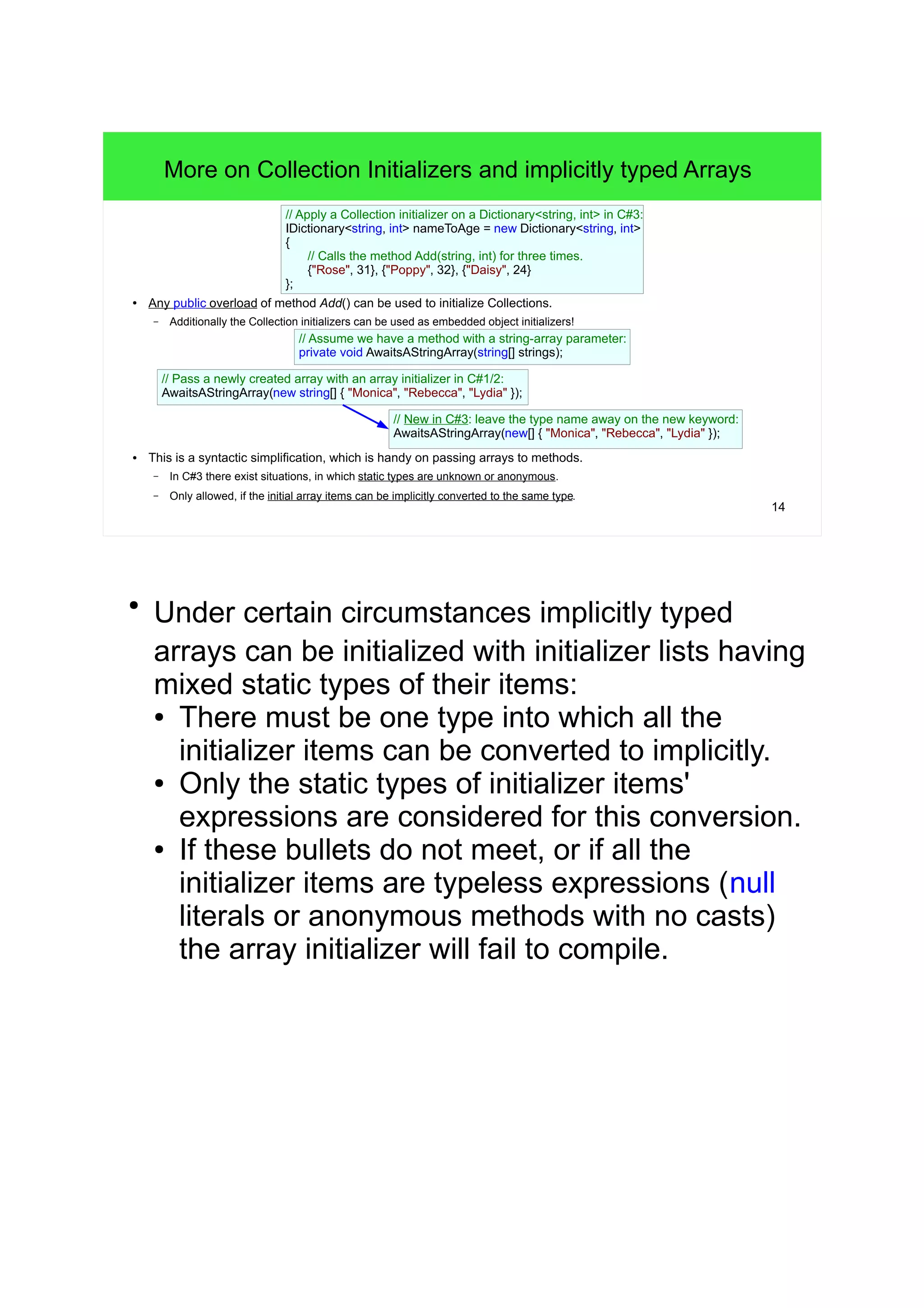 14 
More on Collection Initializers and implicitly typed Arrays 
// Apply a Collection initializer on a Dictionary<string, int> in C#3: 
IDictionary<string, int> nameToAge = new Dictionary<string, int> 
{ 
// Calls the method Add(string, int) for three times. 
{"Rose", 31}, {"Poppy", 32}, {"Daisy", 24} 
}; 
● Any public overload of method Add() can be used to initialize Collections. 
– Additionally the Collection initializers can be used as embedded object initializers! 
// Assume we have a method with a string-array parameter: 
private void AwaitsAStringArray(string[] strings); 
// Pass a newly created array with an array initializer in C#1/2: 
AwaitsAStringArray(new string[] { "Monica", "Rebecca", "Lydia" }); 
// New in C#3: leave the type name away on the new keyword: 
AwaitsAStringArray(new[] { "Monica", "Rebecca", "Lydia" }); 
● This is a syntactic simplification, which is handy on passing arrays to methods. 
– In C#3 there exist situations, in which static types are unknown or anonymous. 
– Only allowed, if the initial array items can be implicitly converted to the same type. 
● Under certain circumstances implicitly typed 
arrays can be initialized with initializer lists having 
mixed static types of their items: 
● There must be one type into which all the 
initializer items can be converted to implicitly. 
● Only the static types of initializer items' 
expressions are considered for this conversion. 
● If these bullets do not meet, or if all the 
initializer items are typeless expressions (null 
literals or anonymous methods with no casts) 
the array initializer will fail to compile. 
 