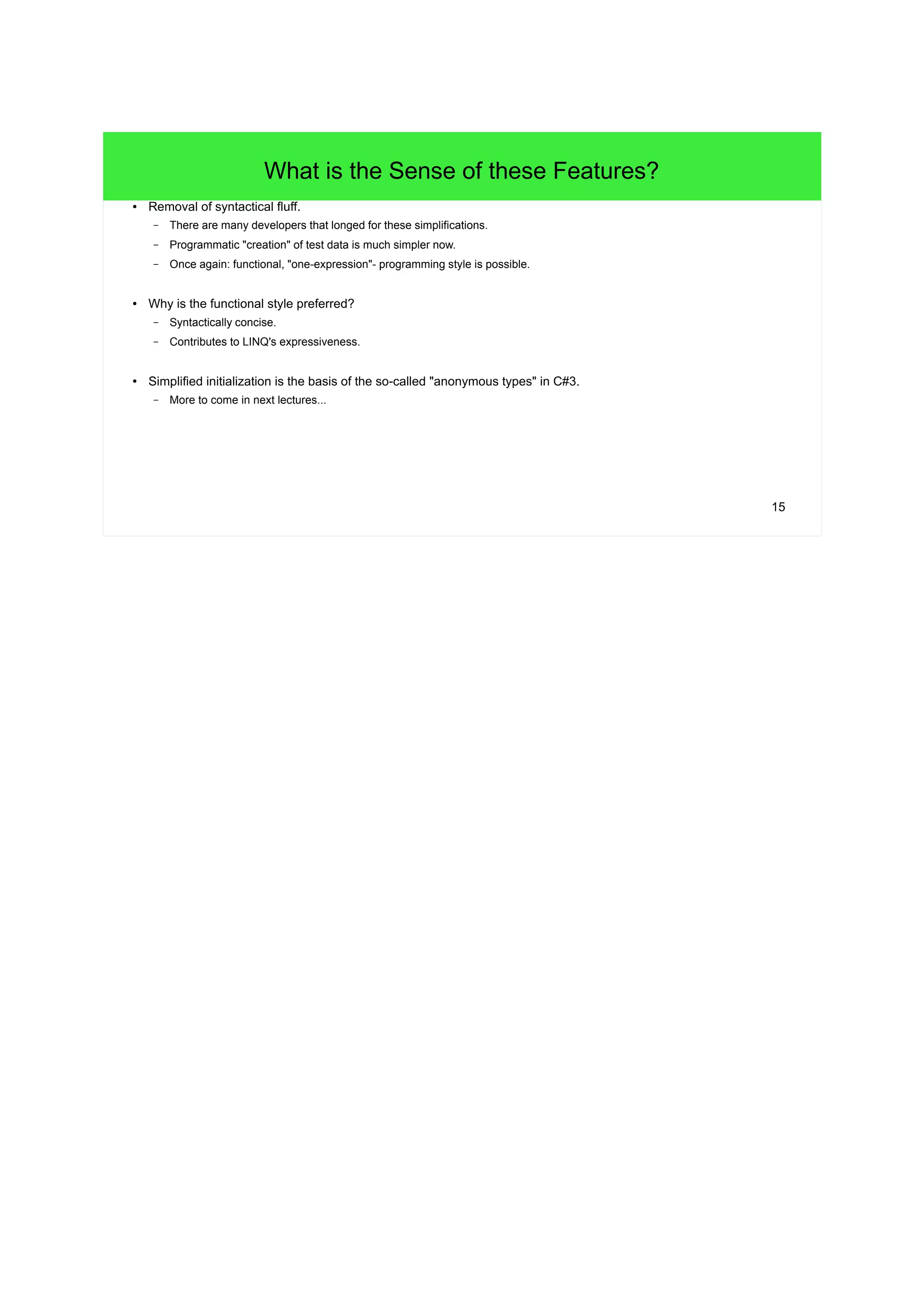 15 
What is the Sense of these Features? 
● Removal of syntactical fluff. 
– There are many developers that longed for these simplifications. 
– Programmatic "creation" of test data is much simpler now. 
– Once again: functional, "one-expression"- programming style is possible. 
● Why is the functional style preferred? 
– Syntactically concise. 
– Contributes to LINQ's expressiveness. 
● Simplified initialization is the basis of the so-called "anonymous types" in C#3. 
– More to come in next lectures... 
 