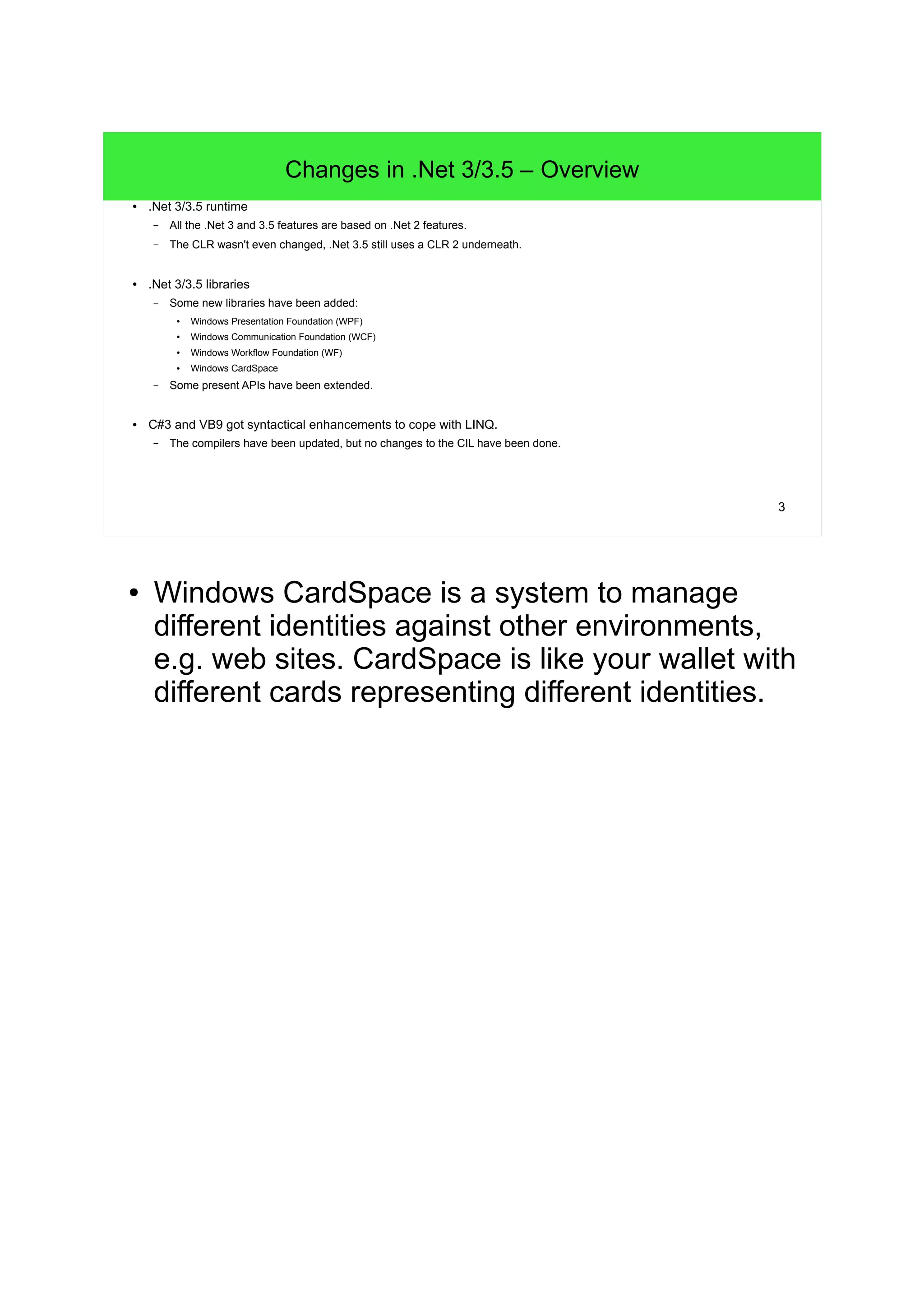 3 
Changes in .Net 3/3.5 – Overview 
● .Net 3/3.5 runtime 
– All the .Net 3 and 3.5 features are based on .Net 2 features. 
– The CLR wasn't even changed, .Net 3.5 still uses a CLR 2 underneath. 
● .Net 3/3.5 libraries 
– Some new libraries have been added: 
● Windows Presentation Foundation (WPF) 
● Windows Communication Foundation (WCF) 
● Windows Workflow Foundation (WF) 
● Windows CardSpace 
– Some present APIs have been extended. 
● C#3 and VB9 got syntactical enhancements to cope with LINQ. 
– The compilers have been updated, but no changes to the CIL have been done. 
● Windows CardSpace is a system to manage 
different identities against other environments, 
e.g. web sites. CardSpace is like your wallet with 
different cards representing different identities. 
 