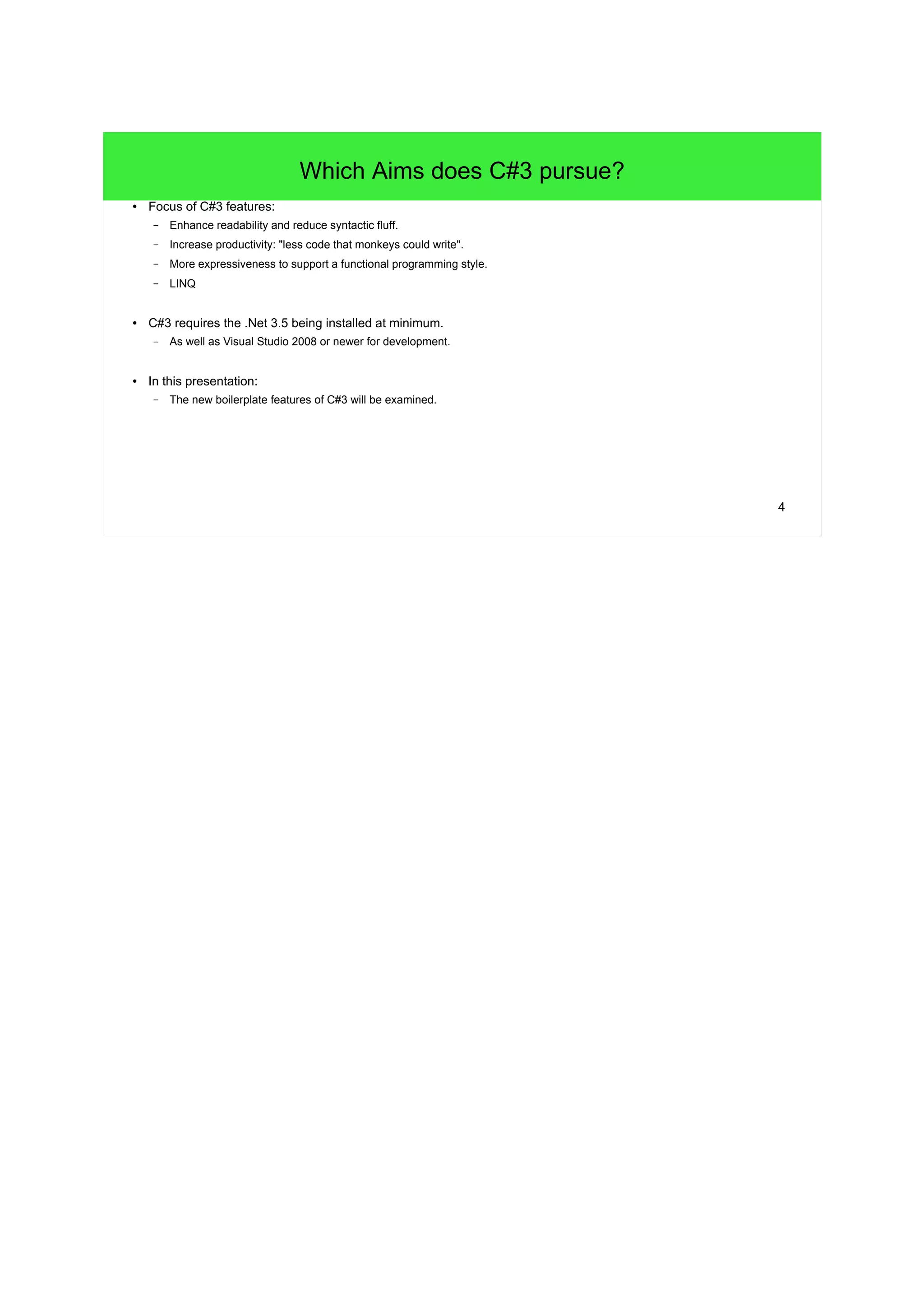 4 
Which Aims does C#3 pursue? 
● Focus of C#3 features: 
– Enhance readability and reduce syntactic fluff. 
– Increase productivity: "less code that monkeys could write". 
– More expressiveness to support a functional programming style. 
– LINQ 
● C#3 requires the .Net 3.5 being installed at minimum. 
– As well as Visual Studio 2008 or newer for development. 
● In this presentation: 
– The new boilerplate features of C#3 will be examined. 
 