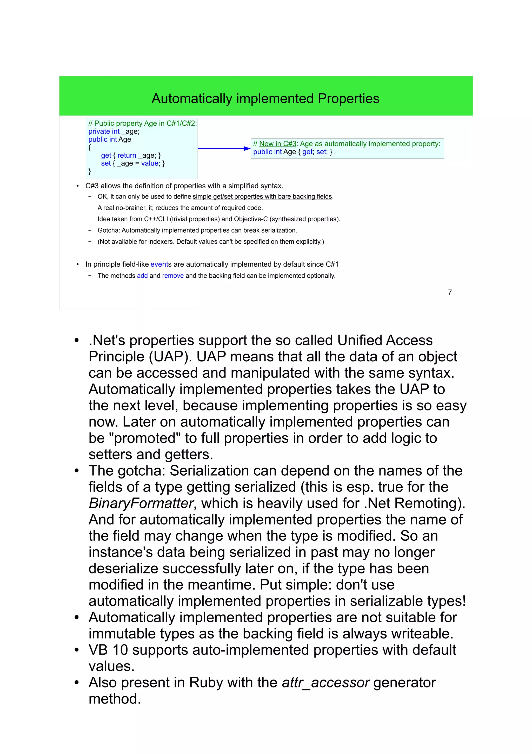 7 
Automatically implemented Properties 
// Public property Age in C#1/C#2: 
private int _age; 
public int Age 
{ 
get { return _age; } 
set { _age = value; } 
} 
// New in C#3: Age as automatically implemented property: 
public int Age { get; set; } 
● C#3 allows the definition of properties with a simplified syntax. 
– OK, it can only be used to define simple get/set properties with bare backing fields. 
– A real no-brainer, it; reduces the amount of required code. 
– Idea taken from C++/CLI (trivial properties) and Objective-C (synthesized properties). 
– Gotcha: Automatically implemented properties can break serialization. 
– (Not available for indexers. Default values can't be specified on them explicitly.) 
● In principle field-like events are automatically implemented by default since C#1 
– The methods add and remove and the backing field can be implemented optionally. 
● .Net's properties support the so called Unified Access 
Principle (UAP). UAP means that all the data of an object 
can be accessed and manipulated with the same syntax. 
Automatically implemented properties takes the UAP to 
the next level, because implementing properties is so easy 
now. Later on automatically implemented properties can 
be "promoted" to full properties in order to add logic to 
setters and getters. 
● The gotcha: Serialization can depend on the names of the 
fields of a type getting serialized (this is esp. true for the 
BinaryFormatter, which is heavily used for .Net Remoting). 
And for automatically implemented properties the name of 
the field may change when the type is modified. So an 
instance's data being serialized in past may no longer 
deserialize successfully later on, if the type has been 
modified in the meantime. Put simple: don't use 
automatically implemented properties in serializable types! 
● Automatically implemented properties are not suitable for 
immutable types as the backing field is always writeable. 
● VB 10 supports auto-implemented properties with default 
values. 
● Also present in Ruby with the attr_accessor generator 
method. 
 