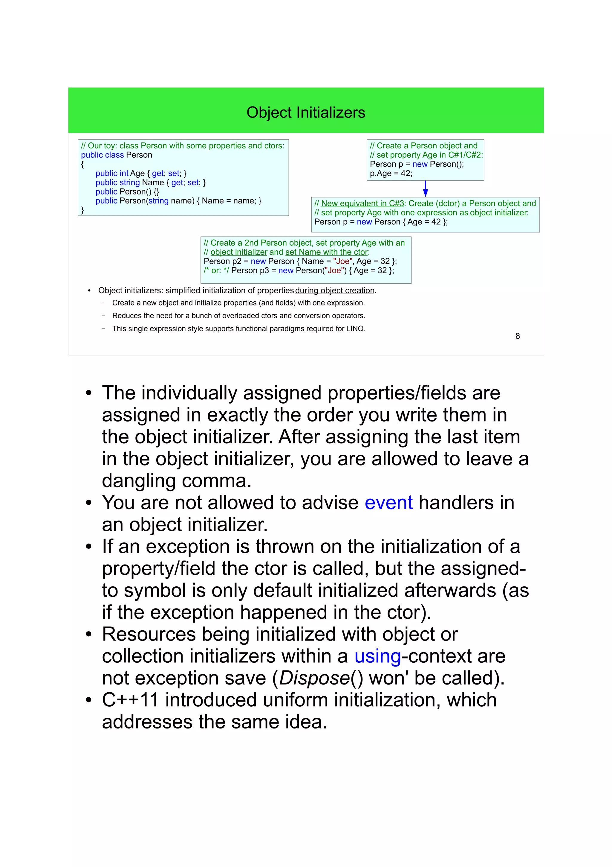 8 
Object Initializers 
● Object initializers: simplified initialization of properties during object creation. 
– Create a new object and initialize properties (and fields) with one expression. 
– Reduces the need for a bunch of overloaded ctors and conversion operators. 
– This single expression style supports functional paradigms required for LINQ. 
// Create a Person object and 
// set property Age in C#1/C#2: 
Person p = new Person(); 
p.Age = 42; 
// New equivalent in C#3: Create (dctor) a Person object and 
// set property Age with one expression as object initializer: 
Person p = new Person { Age = 42 }; 
// Our toy: class Person with some properties and ctors: 
public class Person 
{ 
public int Age { get; set; } 
public string Name { get; set; } 
public Person() {} 
public Person(string name) { Name = name; } 
} 
// Create a 2nd Person object, set property Age with an 
// object initializer and set Name with the ctor: 
Person p2 = new Person { Name = "Joe", Age = 32 }; 
/* or: */ Person p3 = new Person("Joe") { Age = 32 }; 
● The individually assigned properties/fields are 
assigned in exactly the order you write them in 
the object initializer. After assigning the last item 
in the object initializer, you are allowed to leave a 
dangling comma. 
● You are not allowed to advise event handlers in 
an object initializer. 
● If an exception is thrown on the initialization of a 
property/field the ctor is called, but the assigned-to 
symbol is only default initialized afterwards (as 
if the exception happened in the ctor). 
● Resources being initialized with object or 
collection initializers within a using-context are 
not exception save (Dispose() won' be called). 
● C++11 introduced uniform initialization, which 
addresses the same idea. 
 