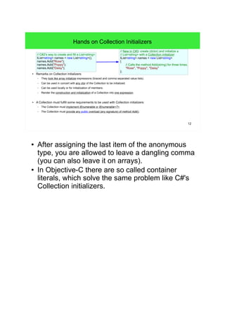 12 
Hands on Collection Initializers 
// C#2's way to create and fill a List<string>: 
IList<string> names = new List<string>(); 
names.Add("Rose"); 
names.Add("Poppy"); 
names.Add("Daisy"); 
● Remarks on Collection initializers: 
// New in C#3: create (dctor) and initialize a 
// List<string> with a Collection initializer: 
IList<string> names = new List<string> 
{ 
// Calls the method Add(string) for three times. 
"Rose", "Poppy", "Daisy" 
}; 
– They look like array initializer expressions (braced and comma separated value lists). 
– Can be used in concert with any ctor of the Collection to be initialized. 
– Can be used locally or for initialization of members. 
– Render the construction and initialization of a Collection into one expression. 
● A Collection must fulfill some requirements to be used with Collection initializers: 
– The Collection must implement IEnumerable or IEnumerable<T>. 
– The Collection must provide any public overload (any signature) of method Add(). 
● After assigning the last item of the anonymous 
type, you are allowed to leave a dangling comma 
(you can also leave it on arrays). 
● In Objective-C there are so called container 
literals, which solve the same problem like C#'s 
Collection initializers. 
 