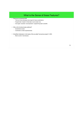 15 
What is the Sense of these Features? 
● Removal of syntactical fluff. 
– There are many developers that longed for these simplifications. 
– Programmatic "creation" of test data is much simpler now. 
– Once again: functional, "one-expression"- programming style is possible. 
● Why is the functional style preferred? 
– Syntactically concise. 
– Contributes to LINQ's expressiveness. 
● Simplified initialization is the basis of the so-called "anonymous types" in C#3. 
– More to come in next lectures... 
 