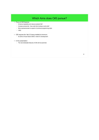 4 
Which Aims does C#3 pursue? 
● Focus of C#3 features: 
– Enhance readability and reduce syntactic fluff. 
– Increase productivity: "less code that monkeys could write". 
– More expressiveness to support a functional programming style. 
– LINQ 
● C#3 requires the .Net 3.5 being installed at minimum. 
– As well as Visual Studio 2008 or newer for development. 
● In this presentation: 
– The new boilerplate features of C#3 will be examined. 
 
