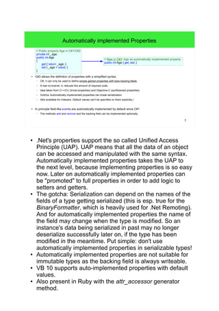 7 
Automatically implemented Properties 
// Public property Age in C#1/C#2: 
private int _age; 
public int Age 
{ 
get { return _age; } 
set { _age = value; } 
} 
// New in C#3: Age as automatically implemented property: 
public int Age { get; set; } 
● C#3 allows the definition of properties with a simplified syntax. 
– OK, it can only be used to define simple get/set properties with bare backing fields. 
– A real no-brainer, it; reduces the amount of required code. 
– Idea taken from C++/CLI (trivial properties) and Objective-C (synthesized properties). 
– Gotcha: Automatically implemented properties can break serialization. 
– (Not available for indexers. Default values can't be specified on them explicitly.) 
● In principle field-like events are automatically implemented by default since C#1 
– The methods add and remove and the backing field can be implemented optionally. 
● .Net's properties support the so called Unified Access 
Principle (UAP). UAP means that all the data of an object 
can be accessed and manipulated with the same syntax. 
Automatically implemented properties takes the UAP to 
the next level, because implementing properties is so easy 
now. Later on automatically implemented properties can 
be "promoted" to full properties in order to add logic to 
setters and getters. 
● The gotcha: Serialization can depend on the names of the 
fields of a type getting serialized (this is esp. true for the 
BinaryFormatter, which is heavily used for .Net Remoting). 
And for automatically implemented properties the name of 
the field may change when the type is modified. So an 
instance's data being serialized in past may no longer 
deserialize successfully later on, if the type has been 
modified in the meantime. Put simple: don't use 
automatically implemented properties in serializable types! 
● Automatically implemented properties are not suitable for 
immutable types as the backing field is always writeable. 
● VB 10 supports auto-implemented properties with default 
values. 
● Also present in Ruby with the attr_accessor generator 
method. 
 