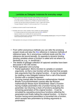 10 
Lambdas as Delegate Instances for everyday usage 
● Whenever anonymous methods have been used, lambdas can be used now. 
– The compiler converts lambdas to Delegate types by type inference respectively. 
– So the utility methods on Collections (e.g. FindAll()) can deal with lambdas as well. 
– Functions can have other functions as parameter or result => higher-order functions. 
– The types Predicate<T>/Action/<T> and the new type Func<T, R> can be used. 
● Lambdas can also be used for event handler code. 
● If lambdas refer local or other variables, these variables are gettingcaptured. 
– (I.e. lambdas lexically bind the enclosing scope's locals and the this reference.) 
– Captured variables can be modified within the capturing lambda! 
– The lifetime of captured locals is extended! Captured references can't be garbage collected (gc'd), as long as the Delegate 
instance (backing the lambda) wasn't gc'd! 
● Partial application and currying are not directly supported but can be simulated. 
● From within anonymous methods you can refer the enclosing 
scope's locals and also the this reference in instance methods of 
reference types. So in anonymous methods locals and the this 
reference are bound lexically. (In opposite to dynamic binding 
(binding variables where a function is called and not where it is 
declared) as, e.g., in JavaScript.) 
● The details of garbage collection of captured variables have been 
discussed in the C#2 review. 
● Partial application and currying: 
● Partial application: Bind a function to variable or constant 
arguments, so that a new function will be returned that accepts 
less arguments than the original function. - It can be simulated 
by creating a new Delegate instance from a call of the bound 
function with a constant argument. 
● Currying (named after the american mathematician Haskell 
Brooks Curry)/Schönfinkeln (named after the Russian 
mathematician Moses Ilyich Schönfinkel): Slash a function 
having multiple parameters into a function having only one 
parameter, but returning a chain of functions accepting the 
remaining parameters of the original function. - It can be 
simulated by cascading anonymous functions collecting the 
parameters and finally calling the original function. - In short a 
function having some parameters is converted into a function, 
which accepts less parameters by binding arguments to 
parameters. 
 