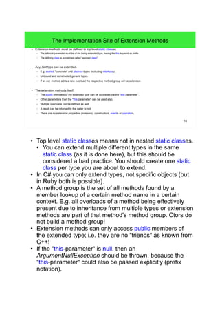 16 
The Implementation Site of Extension Methods 
● Extension methods must be defined in top level static classes. 
– The leftmost parameter must be of the being-extended type, having the this keyword as prefix. 
– The defining class is sometimes called "sponsor class". 
● Any .Net type can be extended. 
– E.g. sealed, "concrete" and abstract types (including interfaces). 
– Unbound and constructed generic types. 
– If an ext. method adds a new overload the respective method group will be extended. 
● The extension methods itself: 
– The public members of the extended type can be accessed via the "this parameter". 
– Other parameters than the "this parameter" can be used also. 
– Multiple overloads can be defined as well. 
– A result can be returned to the caller or not. 
– There are no extension properties (indexers), constructors, events or operators. 
● Top level static classes means not in nested static classes. 
● You can extend multiple different types in the same 
static class (as it is done here), but this should be 
considered a bad practice. You should create one static 
class per type you are about to extend. 
● In C# you can only extend types, not specific objects (but 
in Ruby both is possible). 
● A method group is the set of all methods found by a 
member lookup of a certain method name in a certain 
context. E.g. all overloads of a method being effectively 
present due to inheritance from multiple types or extension 
methods are part of that method's method group. Ctors do 
not build a method group! 
● Extension methods can only access public members of 
the extended type; i.e. they are no "friends" as known from 
C++! 
● If the "this-parameter" is null, then an 
ArgumentNullException should be thrown, because the 
"this-parameter" could also be passed explicitly (prefix 
notation). 
 