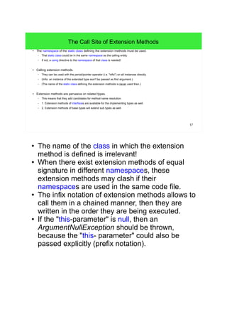 17 
The Call Site of Extension Methods 
● The namespace of the static class defining the extension methods must be used. 
– That static class could be in the same namespace as the calling entity. 
– If not, a using directive to the namespace of that class is needed! 
● Calling extension methods. 
– They can be used with the period/pointer operator (i.e. "infix") on all instances directly. 
– (Infix: an instance of the extended type won't be passed as first argument.) 
– (The name of the static class defining the extension methods is never used then.) 
● Extension methods are pervasive on related types. 
– This means that they add candidates for method name resolution. 
– 1. Extension methods of interfaces are available for the implementing types as well. 
– 2. Extension methods of base types will extend sub types as well. 
● The name of the class in which the extension 
method is defined is irrelevant! 
● When there exist extension methods of equal 
signature in different namespaces, these 
extension methods may clash if their 
namespaces are used in the same code file. 
● The infix notation of extension methods allows to 
call them in a chained manner, then they are 
written in the order they are being executed. 
● If the "this-parameter" is null, then an 
ArgumentNullException should be thrown, 
because the "this- parameter" could also be 
passed explicitly (prefix notation). 
 