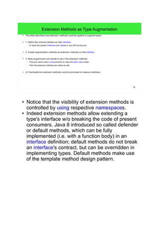 19 
Extension Methods as Type Augmentation 
● This slide describes how extension methods could be applied to augment types. 
● 1. Define the minimal interface as .Net interface. 
– Or leave the present interfaces and classes in your API as they are. 
● 2. Create augmentation methods as extension methods on that interface. 
● 3. Now programmers can decide to opt in the extension methods. 
– They just need to add a using directive to make the static class visible. 
– Then the extension methods are visible as well. 
● (4. Eventually the extension methods could be promoted to instance methods.) 
● Notice that the visibility of extension methods is 
controlled by using respective namespaces. 
● Indeed extension methods allow extending a 
type's interface w/o breaking the code of present 
consumers. Java 8 introduced so called defender 
or default methods, which can be fully 
implemented (i.e. with a function body) in an 
interface definition; default methods do not break 
an interface's contract, but can be overridden in 
implementing types. Default methods make use 
of the template method design pattern. 
 