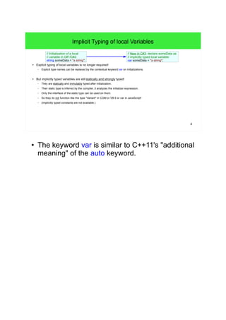 4 
Implicit Typing of local Variables 
// Initialization of a local 
// variable in C#1/C#2: 
string someData = "a string"; 
● Explicit typing of local variables is no longer required! 
– Explicit type names can be replaced by the contextual keyword var on initializations. 
● But implicitly typed variables are still statically and strongly typed! 
– They are statically and immutably typed after initialization. 
– Their static type is inferred by the compiler, it analyzes the initializer expression. 
– Only the interface of the static type can be used on them. 
– So they do not function like the type "Variant" in COM or VB 6 or var in JavaScript! 
– (Implicitly typed constants are not available.) 
// New in C#3: declare someData as 
// implicitly typed local variable: 
var someData = "a string"; 
● The keyword var is similar to C++11's "additional 
meaning" of the auto keyword. 
 
