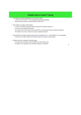 5 
Details about implicit Typing 
● The initializer expression needs not to be a constant or literal. 
– In C#3 there exist situations, in which the static type is unknown or anonymous. 
– These anonymous types are an important feature of LINQ in C#3! 
● The compiler is not able to infer all types. 
– It must be an initialization expression (inferred is the type of the expression right from =). 
– It must be only one variable being declared. 
– The compiler cannot infer the type of anonymous functions or method groups (as they are typeless expressions). 
– The initializer must not be a null literal w/o cast (also a typeless expression). 
● Type inference to constant symbols (a syntax likeconst instead of var i.e. "const inference"), is not supported. 
– (It wouldn't be very useful, because C# only allows compile time constants of primitive types.) 
● Problems with the var keyword in practical usage: 
– It can make code more difficult to read; declaration and usage should be near. 
– Its usability is much depending on the code editor's quality (e.g. IntelliSense). 
 