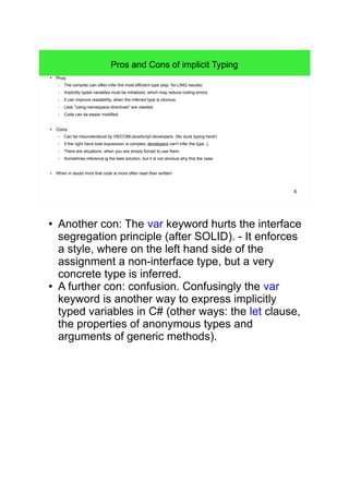 6 
Pros and Cons of implicit Typing 
● Pros 
– The compiler can often infer the most efficient type (esp. for LINQ results). 
– Implicitly typed variables must be initialized, which may reduce coding errors. 
– It can improve readability, when the inferred type is obvious. 
– Less "using-namespace-directives" are needed. 
– Code can be easier modified. 
● Cons 
– Can be misunderstood by VB/COM/JavaScript developers. (No duck typing here!) 
– If the right hand side expression is complex, developers can't infer the type ;). 
– There are situations, when you are simply forced to use them. 
– Sometimes inference is the best solution, but it is not obvious why this the case. 
● When in doubt mind that code is more often read than written! 
● Another con: The var keyword hurts the interface 
segregation principle (after SOLID). - It enforces 
a style, where on the left hand side of the 
assignment a non-interface type, but a very 
concrete type is inferred. 
● A further con: confusion. Confusingly the var 
keyword is another way to express implicitly 
typed variables in C# (other ways: the let clause, 
the properties of anonymous types and 
arguments of generic methods). 
 