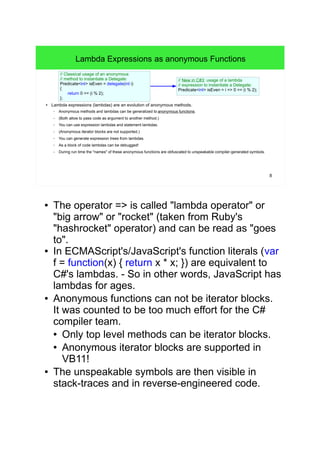 8 
Lambda Expressions as anonymous Functions 
// Classical usage of an anonymous 
// method to instantiate a Delegate: 
Predicate<int> isEven = delegate(int i) 
{ 
return 0 == (i % 2); 
}; 
// New in C#3: usage of a lambda 
// expression to instantiate a Delegate: 
Predicate<int> isEven = i => 0 == (i % 2); 
● Lambda expressions (lambdas) are an evolution of anonymous methods. 
– Anonymous methods and lambdas can be generalized to anonymous functions. 
– (Both allow to pass code as argument to another method.) 
– You can use expression lambdas and statement lambdas. 
– (Anonymous iterator blocks are not supported.) 
– You can generate expression trees from lambdas. 
– As a block of code lambdas can be debugged! 
– During run time the "names" of these anonymous functions are obfuscated to unspeakable compiler-generated symbols. 
● The operator => is called "lambda operator" or 
"big arrow" or "rocket" (taken from Ruby's 
"hashrocket" operator) and can be read as "goes 
to". 
● In ECMAScript's/JavaScript's function literals (var 
f = function(x) { return x * x; }) are equivalent to 
C#'s lambdas. - So in other words, JavaScript has 
lambdas for ages. 
● Anonymous functions can not be iterator blocks. 
It was counted to be too much effort for the C# 
compiler team. 
● Only top level methods can be iterator blocks. 
● Anonymous iterator blocks are supported in 
VB11! 
● The unspeakable symbols are then visible in 
stack-traces and in reverse-engineered code. 
 