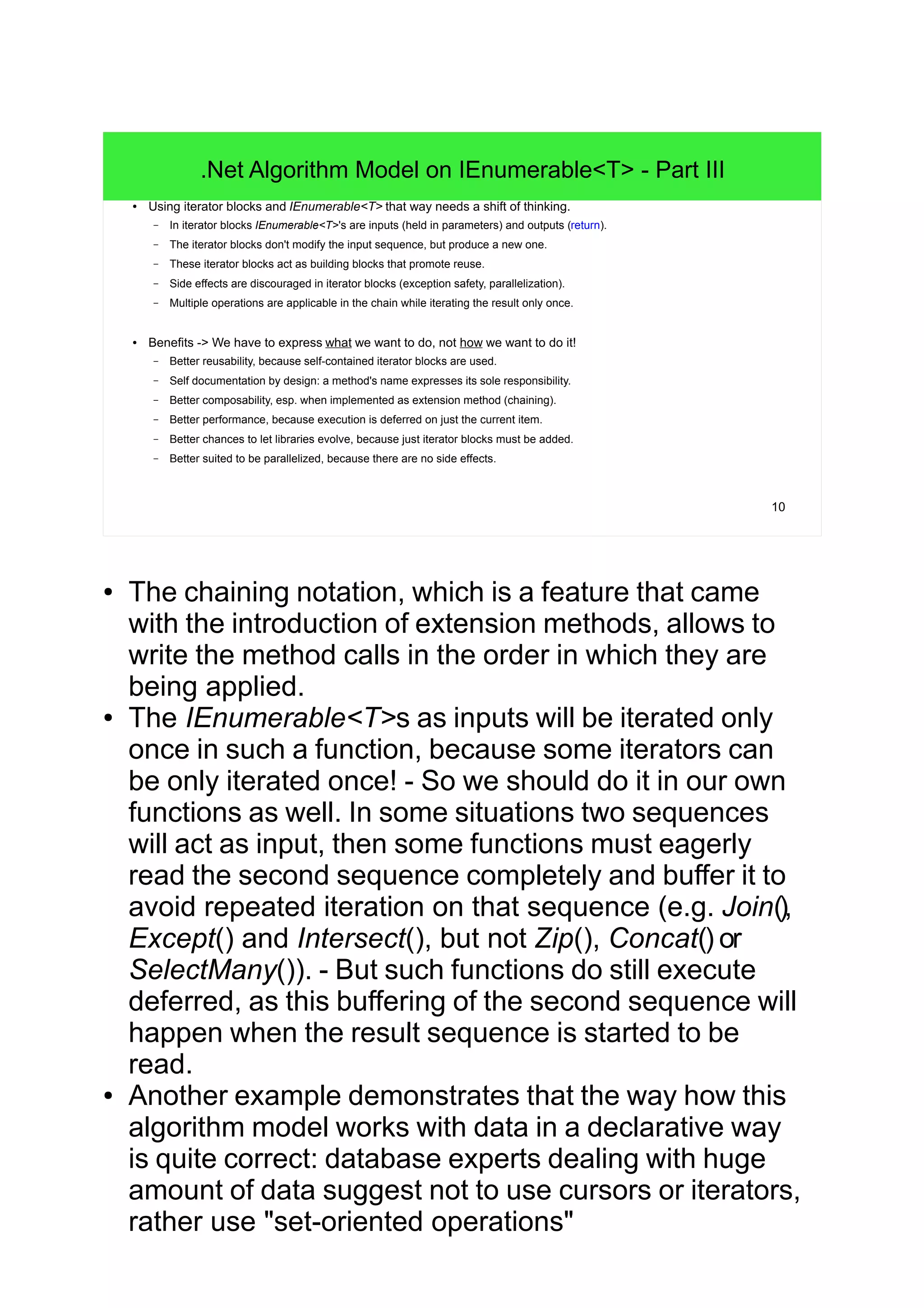 10
.Net Algorithm Model on IEnumerable<T> - Part III
● Using iterator blocks and IEnumerable<T> that way needs a shift of thinking.
– In iterator blocks IEnumerable<T>'s are inputs (held in parameters) and outputs (return).
– The iterator blocks don't modify the input sequence, but produce a new one.
– These iterator blocks act as building blocks that promote reuse.
– Side effects are discouraged in iterator blocks (exception safety, parallelization).
– Multiple operations are applicable in the chain while iterating the result only once.
● Benefits -> We have to express what we want to do, not how we want to do it!
– Better reusability, because self-contained iterator blocks are used.
– Self documentation by design: a method's name expresses its sole responsibility.
– Better composability, esp. when implemented as extension method (chaining).
– Better performance, because execution is deferred on just the current item.
– Better chances to let libraries evolve, because just iterator blocks must be added.
– Better suited to be parallelized, because there are no side effects.
● The chaining notation, which is a feature that came
with the introduction of extension methods, allows to
write the method calls in the order in which they are
being applied.
● The IEnumerable<T>s as inputs will be iterated only
once in such a function, because some iterators can
be only iterated once! - So we should do it in our own
functions as well. In some situations two sequences
will act as input, then some functions must eagerly
read the second sequence completely and buffer it to
avoid repeated iteration on that sequence (e.g. Join(),
Except() and Intersect(), but not Zip(), Concat() or
SelectMany()). - But such functions do still execute
deferred, as this buffering of the second sequence will
happen when the result sequence is started to be
read.
● Another example demonstrates that the way how this
algorithm model works with data in a declarative way
is quite correct: database experts dealing with huge
amount of data suggest not to use cursors or iterators,
rather use "set-oriented operations"
 