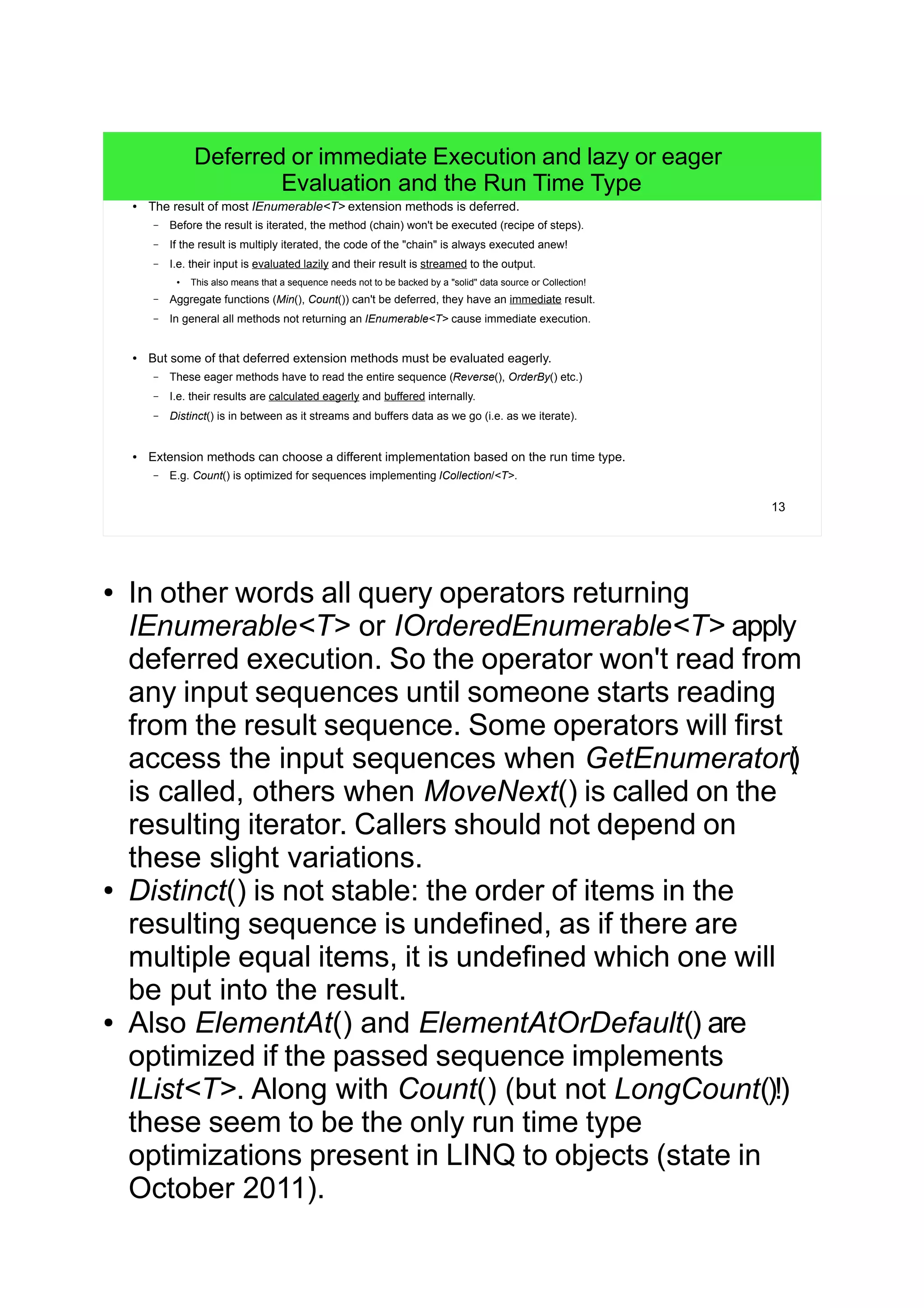 13
Deferred or immediate Execution and lazy or eager
Evaluation and the Run Time Type
● The result of most IEnumerable<T> extension methods is deferred.
– Before the result is iterated, the method (chain) won't be executed (recipe of steps).
– If the result is multiply iterated, the code of the "chain" is always executed anew!
– I.e. their input is evaluated lazily and their result is streamed to the output.
● This also means that a sequence needs not to be backed by a "solid" data source or Collection!
– Aggregate functions (Min(), Count()) can't be deferred, they have an immediate result.
– In general all methods not returning an IEnumerable<T> cause immediate execution.
● But some of that deferred extension methods must be evaluated eagerly.
– These eager methods have to read the entire sequence (Reverse(), OrderBy() etc.)
– I.e. their results are calculated eagerly and buffered internally.
– Distinct() is in between as it streams and buffers data as we go (i.e. as we iterate).
● Extension methods can choose a different implementation based on the run time type.
– E.g. Count() is optimized for sequences implementing ICollection/<T>.
● In other words all query operators returning
IEnumerable<T> or IOrderedEnumerable<T> apply
deferred execution. So the operator won't read from
any input sequences until someone starts reading
from the result sequence. Some operators will first
access the input sequences when GetEnumerator()
is called, others when MoveNext() is called on the
resulting iterator. Callers should not depend on
these slight variations.
● Distinct() is not stable: the order of items in the
resulting sequence is undefined, as if there are
multiple equal items, it is undefined which one will
be put into the result.
● Also ElementAt() and ElementAtOrDefault() are
optimized if the passed sequence implements
IList<T>. Along with Count() (but not LongCount()!)
these seem to be the only run time type
optimizations present in LINQ to objects (state in
October 2011).
 