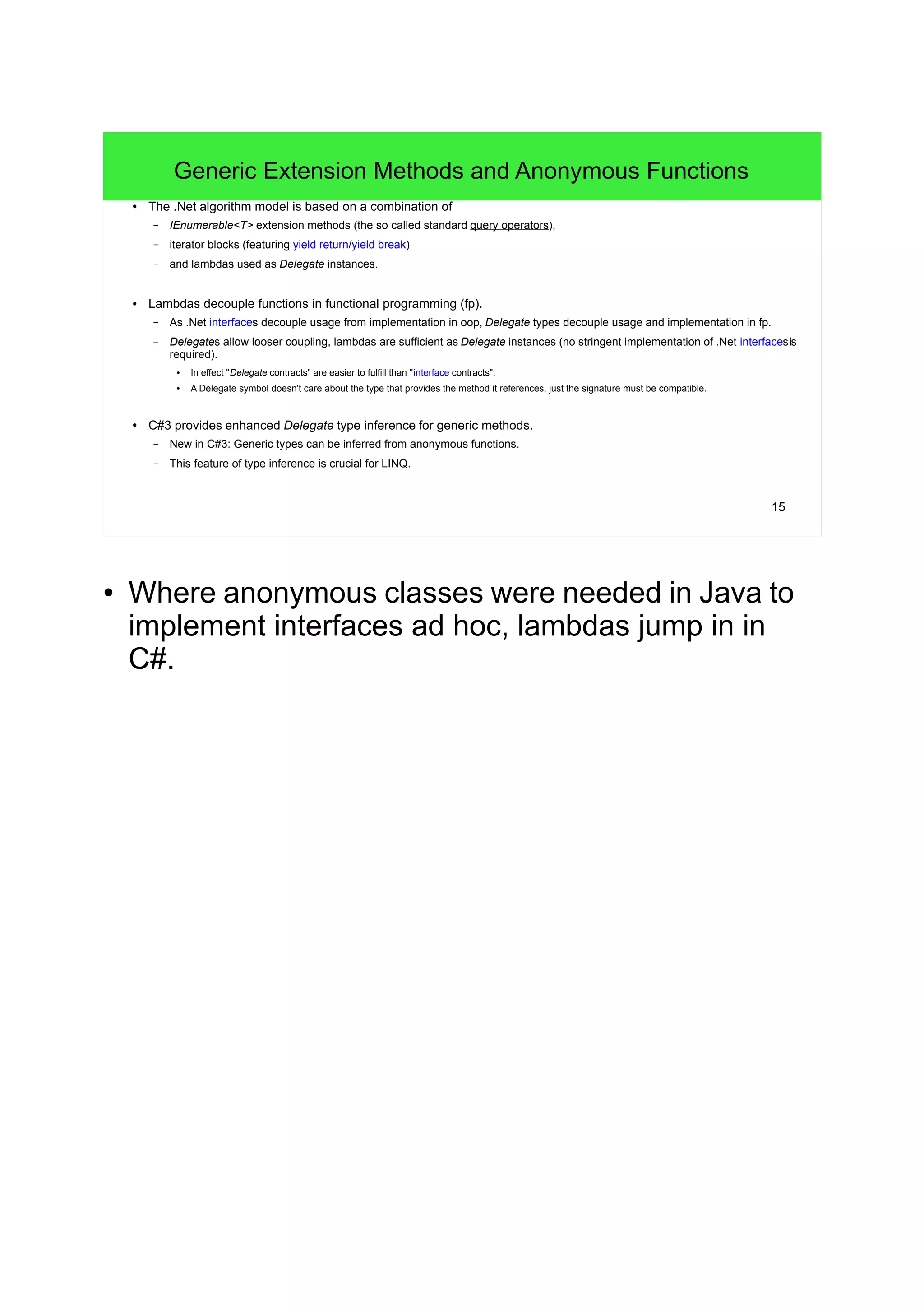 15
Generic Extension Methods and Anonymous Functions
● The .Net algorithm model is based on a combination of
– IEnumerable<T> extension methods (the so called standard query operators),
– iterator blocks (featuring yield return/yield break)
– and lambdas used as Delegate instances.
● Lambdas decouple functions in functional programming (fp).
– As .Net interfaces decouple usage from implementation in oop, Delegate types decouple usage and implementation in fp.
– Delegates allow looser coupling, lambdas are sufficient as Delegate instances (no stringent implementation of .Net interfacesis
required).
● In effect "Delegate contracts" are easier to fulfill than "interface contracts".
●
A Delegate symbol doesn't care about the type that provides the method it references, just the signature must be compatible.
● C#3 provides enhanced Delegate type inference for generic methods.
– New in C#3: Generic types can be inferred from anonymous functions.
– This feature of type inference is crucial for LINQ.
● Where anonymous classes were needed in Java to
implement interfaces ad hoc, lambdas jump in in
C#.
 