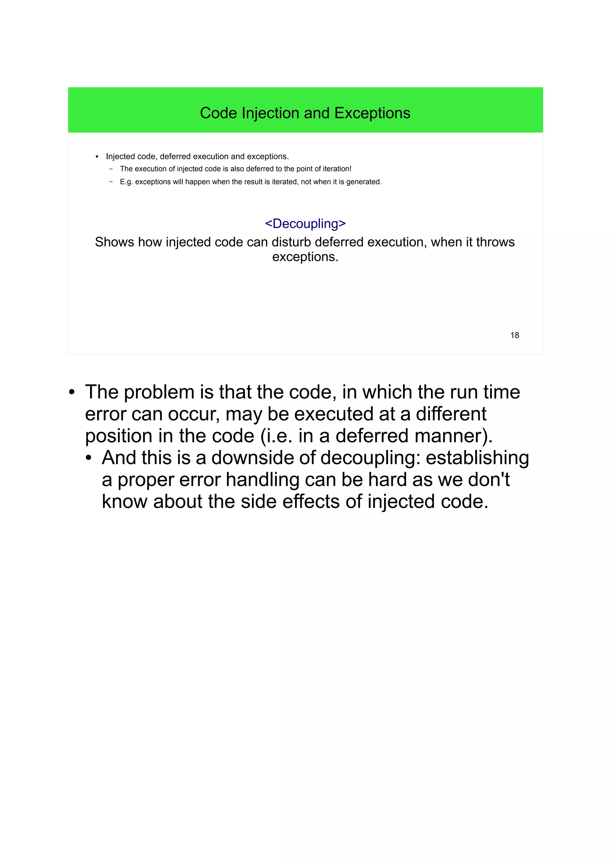 18
Code Injection and Exceptions
● Injected code, deferred execution and exceptions.
– The execution of injected code is also deferred to the point of iteration!
– E.g. exceptions will happen when the result is iterated, not when it is generated.
<Decoupling>
Shows how injected code can disturb deferred execution, when it throws
exceptions.
● The problem is that the code, in which the run time
error can occur, may be executed at a different
position in the code (i.e. in a deferred manner).
● And this is a downside of decoupling: establishing
a proper error handling can be hard as we don't
know about the side effects of injected code.
 